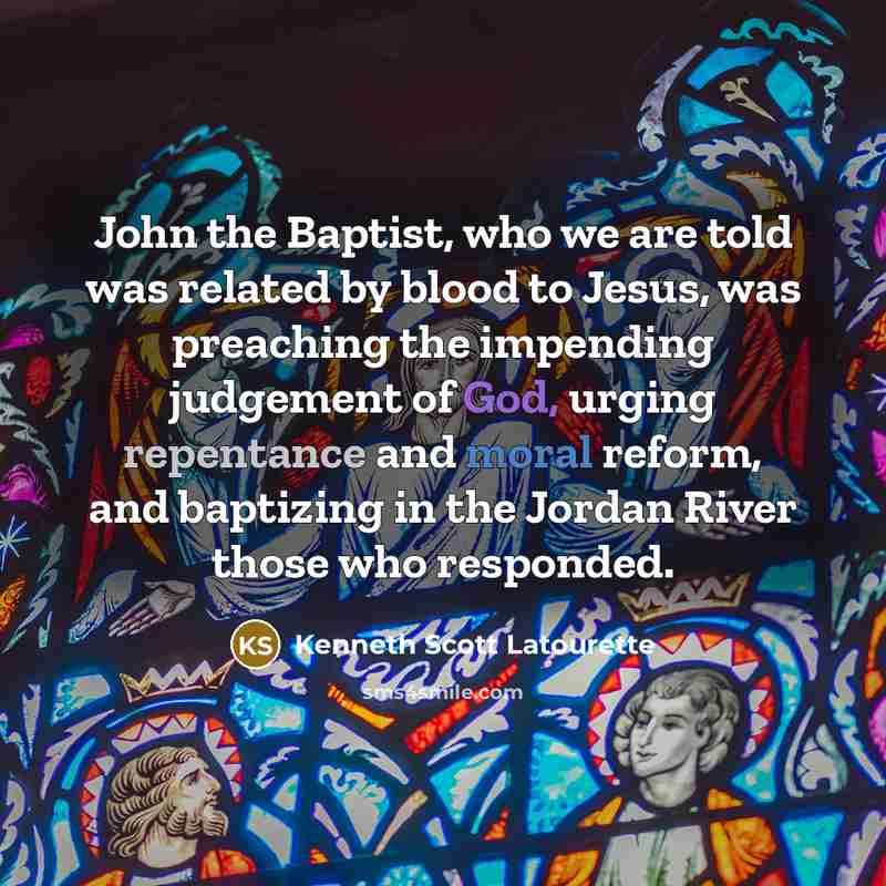 “John the Baptist, who we are told was related by blood to Jesus, was preaching the impending judgement of God, urging repentance and moral reform, and baptizing in the Jordan River those who responded.” quote by Kenneth Scott Latourette