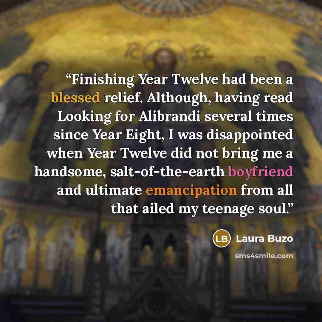 “Finishing Year Twelve had been a blessed relief. Although, having read Looking for Alibrandi several times since Year Eight, I was disappointed when Year Twelve did not bring me a handsome, salt-of-the-earth boyfriend and ultimate emancipation from all that ailed my teenage soul.” quote by Laura Buzo