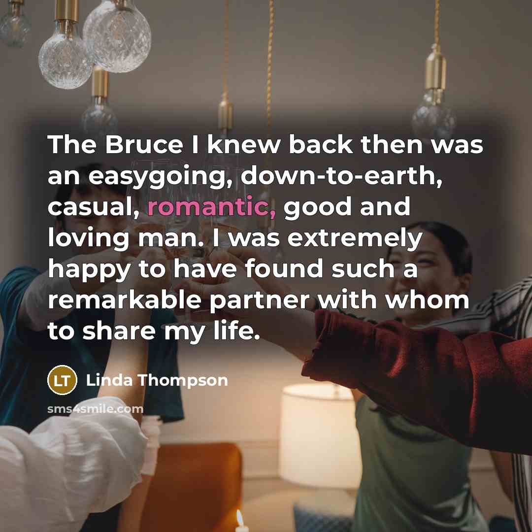 “The Bruce I knew back then was an easygoing, down-to-earth, casual, romantic, good and loving man. I was extremely happy to have found such a remarkable partner with whom to share my life.” quote by Linda Thompson