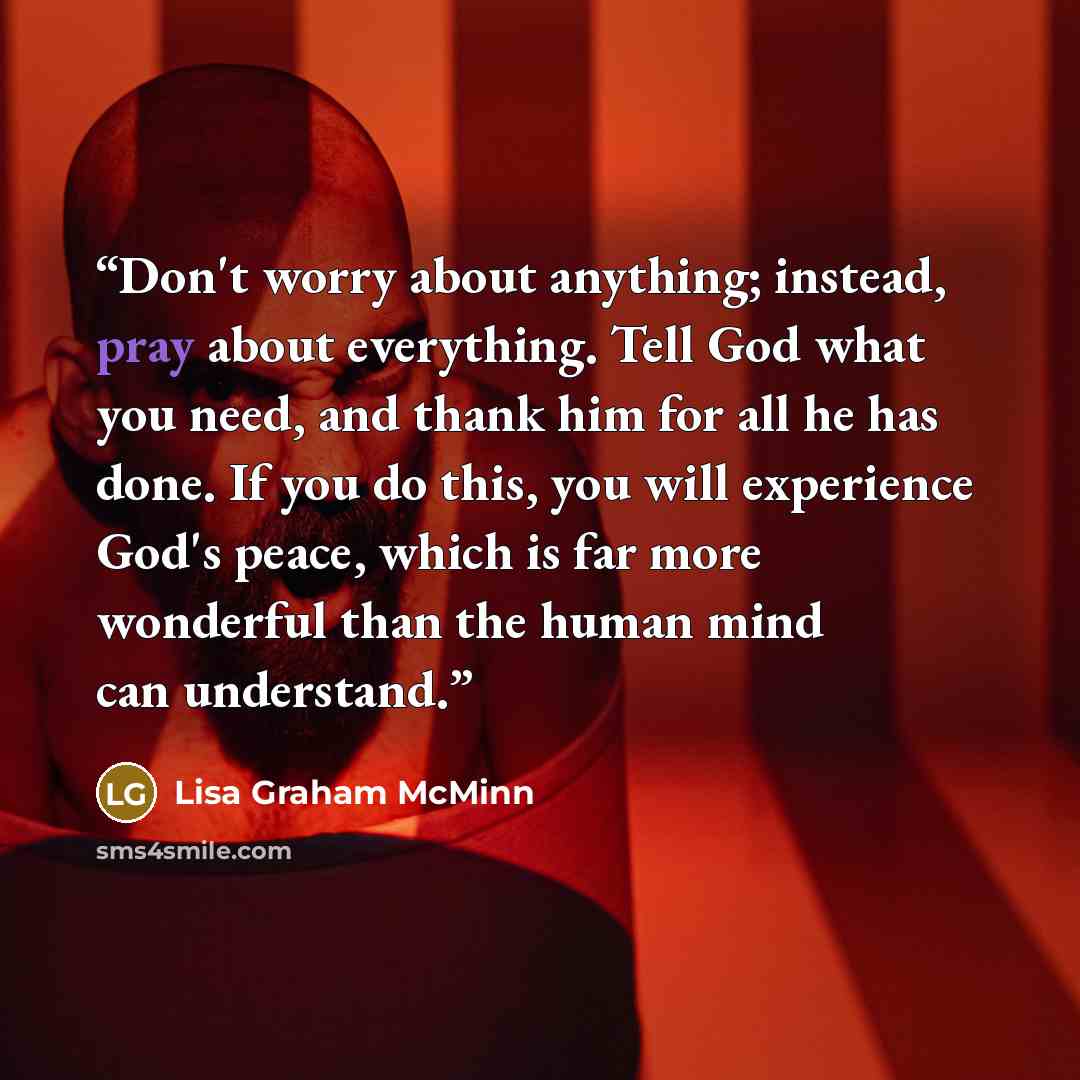 “Don't worry about anything; instead, pray about everything. Tell God what you need, and thank him for all he has done. If you do this, you will experience God's peace, which is far more wonderful than the human mind can understand.” quote by Lisa Graham McMinn