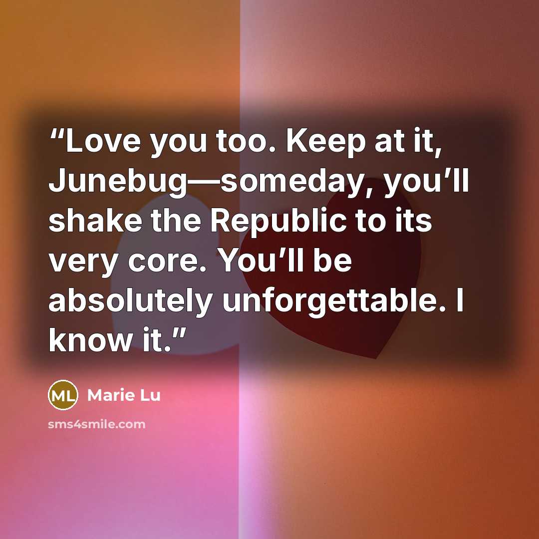 “Love you too. Keep at it, Junebug—someday, you’ll shake the Republic to its very core. You’ll be absolutely unforgettable. I know it.” quote by Marie Lu