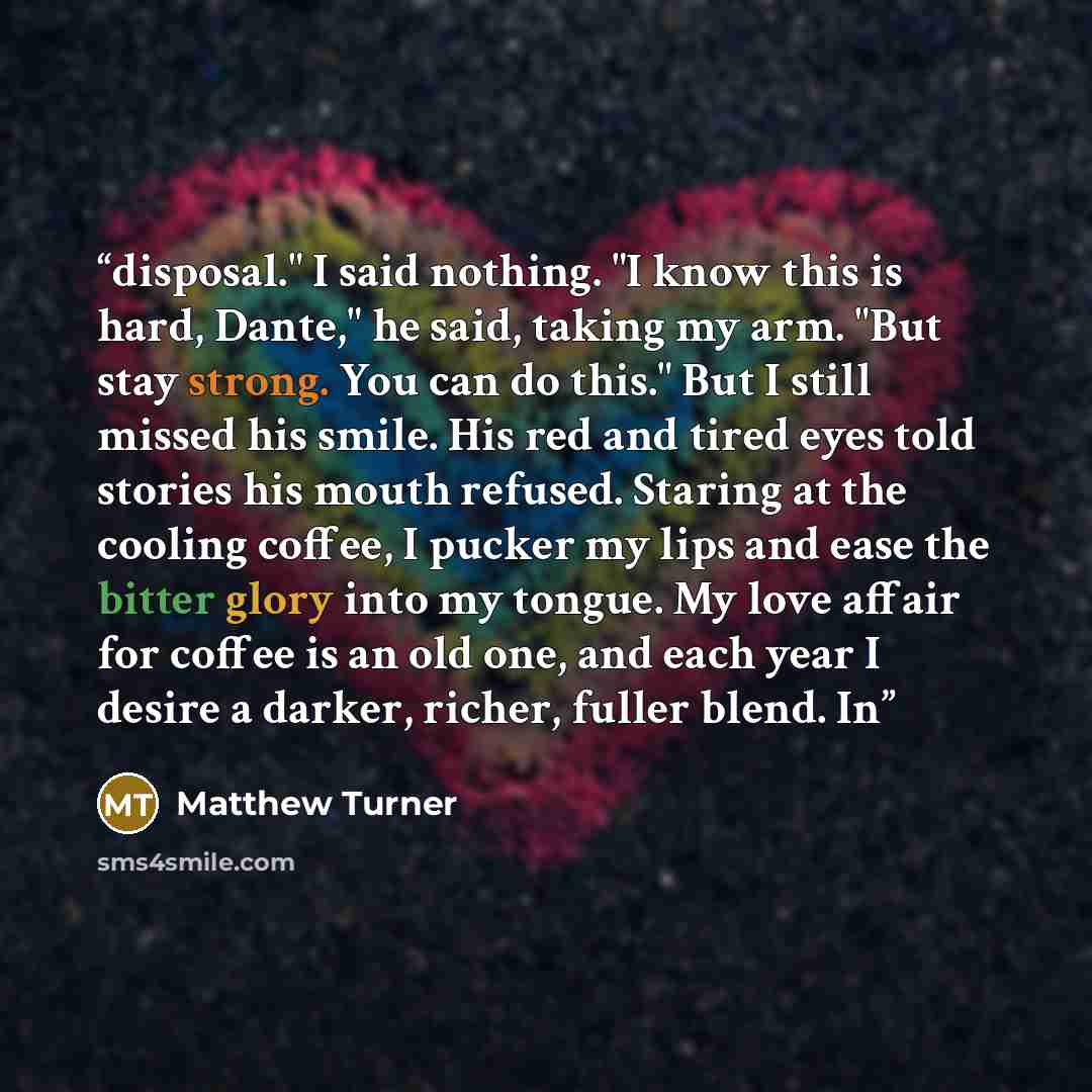 “disposal." I said nothing. "I know this is hard, Dante," he said, taking my arm. "But stay strong. You can do this." But I still missed his smile. His red and tired eyes told stories his mouth refused. Staring at the cooling coffee, I pucker my lips and ease the bitter glory into my tongue. My…” quote by Matthew Turner