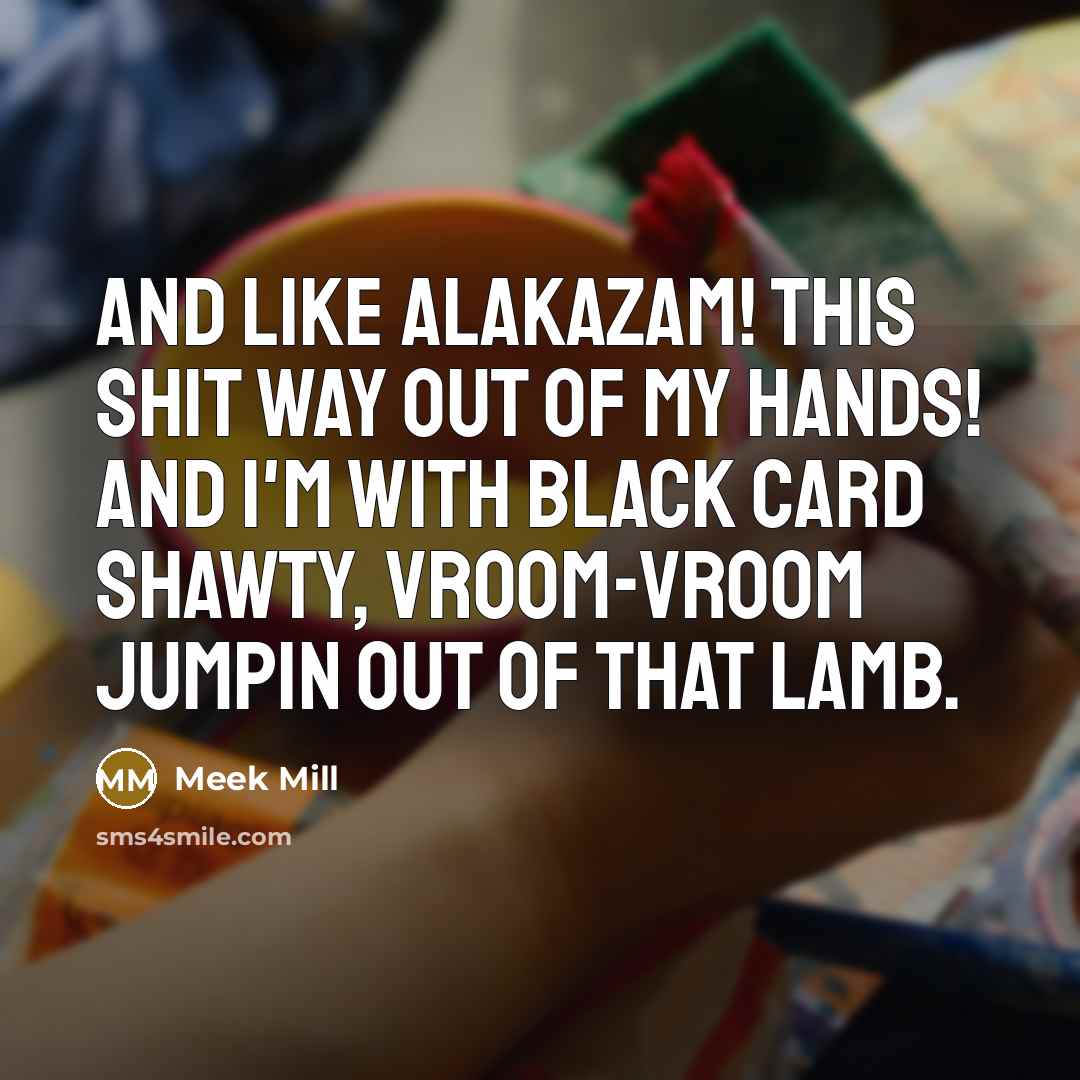 “And like Alakazam! This shit way out of my hands! And I'm with black card shawty, vroom-vroom jumpin out of that Lamb.” quote by Meek Mill