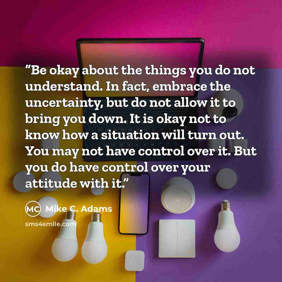 “Be okay about the things you do not understand. In fact, embrace the uncertainty, but do not allow it to bring you down. It is okay not to know how a situation will turn out. You may not have control over it. But you do have control over your attitude with it.” quote by Mike C. Adams