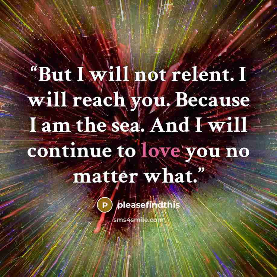 “But I will not relent. I will reach you. Because I am the sea. And I will continue to love you no matter what.” quote by pleasefindthis
