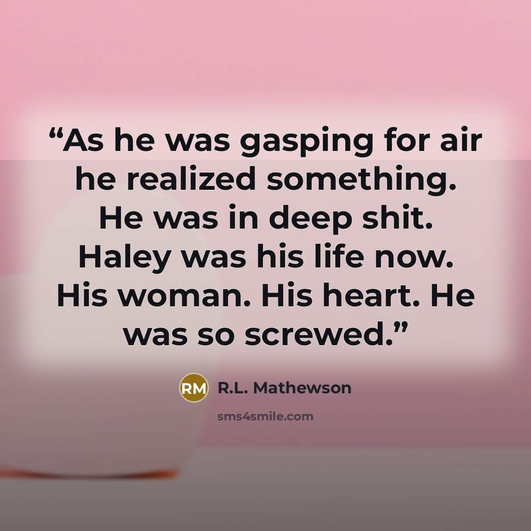 “As he was gasping for air he realized something. He was in deep shit. Haley was his life now. His woman. His heart. He was so screwed.” quote by R.L. Mathewson