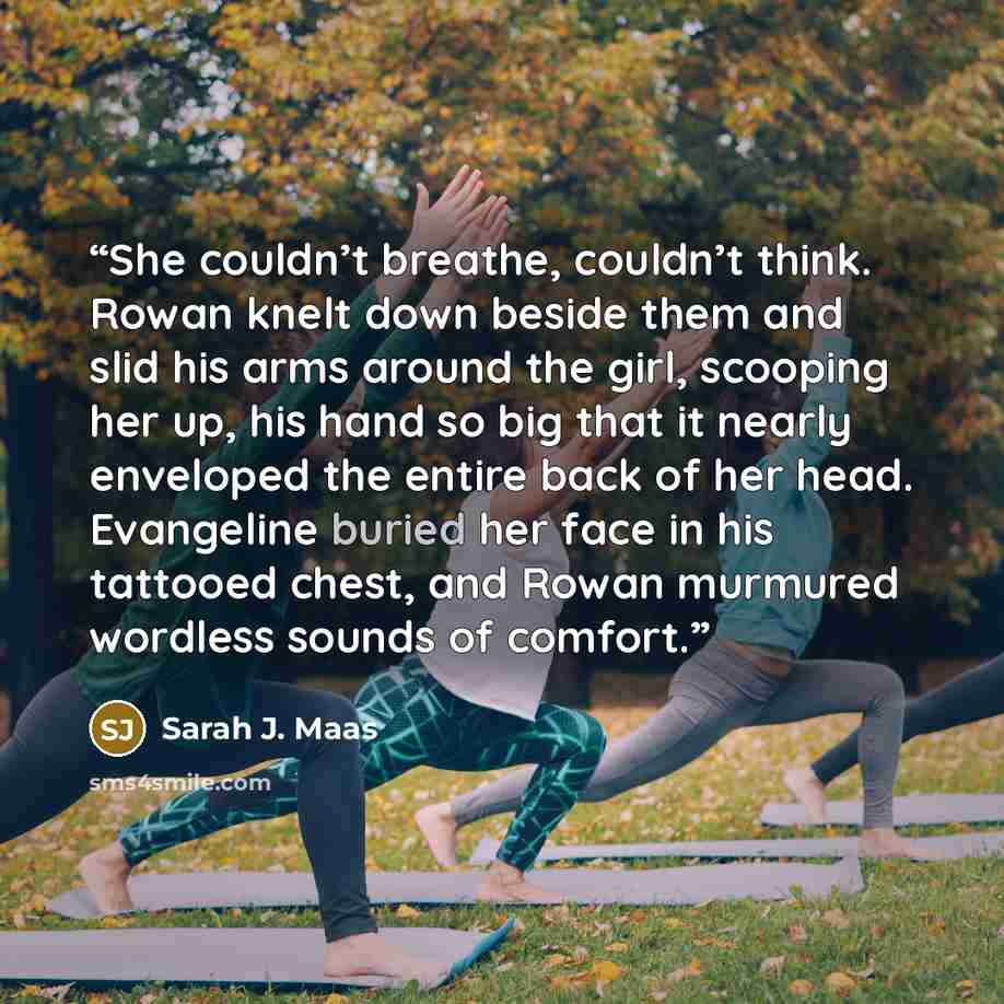 “She couldn’t breathe, couldn’t think. Rowan knelt down beside them and slid his arms around the girl, scooping her up, his hand so big that it nearly enveloped the entire back of her head. Evangeline buried her face in his tattooed chest, and Rowan murmured wordless sounds of comfort.” quote by Sarah J. Maas