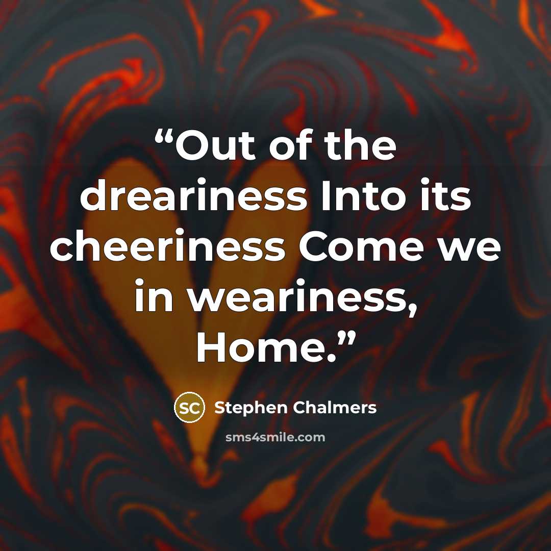 “Out of the dreariness Into its cheeriness Come we in weariness, Home.” quote by Stephen Chalmers