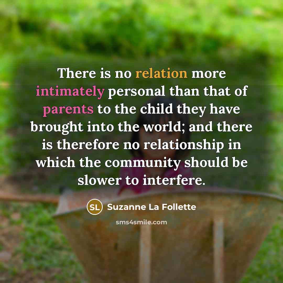 “There is no relation more intimately personal than that of parents to the child they have brought into the world; and there is therefore no relationship in which the community should be slower to interfere.” quote by Suzanne La Follette