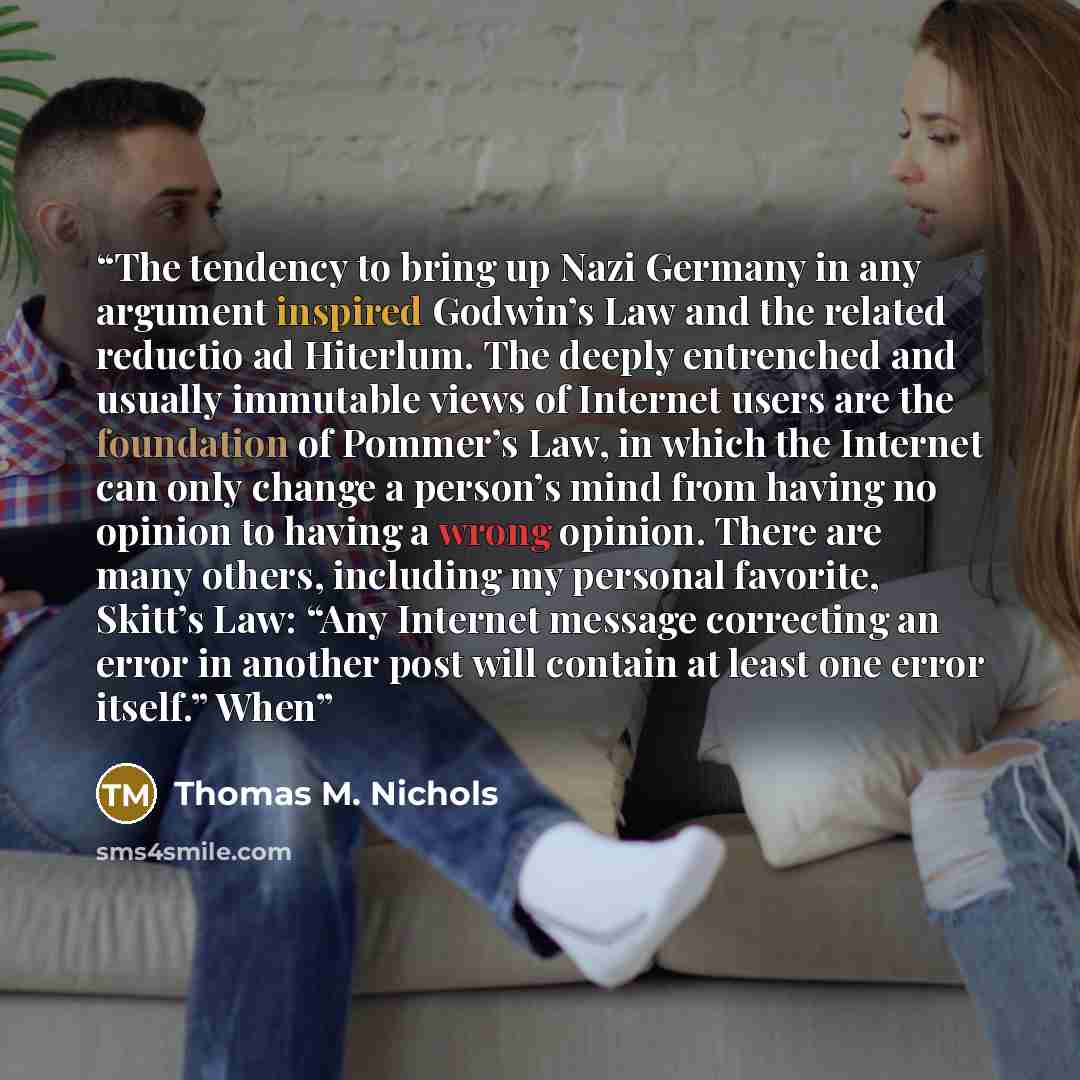 “The tendency to bring up Nazi Germany in any argument inspired Godwin’s Law and the related reductio ad Hiterlum. The deeply entrenched and usually immutable views of Internet users are the foundation of Pommer’s Law, in which the Internet can only change a person’s mind from having no opinion to…” quote by Thomas M. Nichols