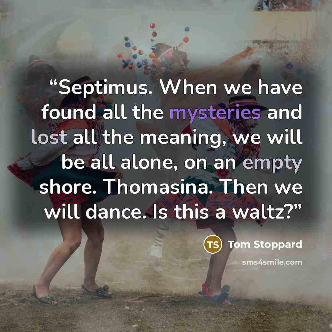“Septimus. When we have found all the mysteries and lost all the meaning, we will be all alone, on an empty shore. Thomasina. Then we will dance. Is this a waltz?” quote by Tom Stoppard