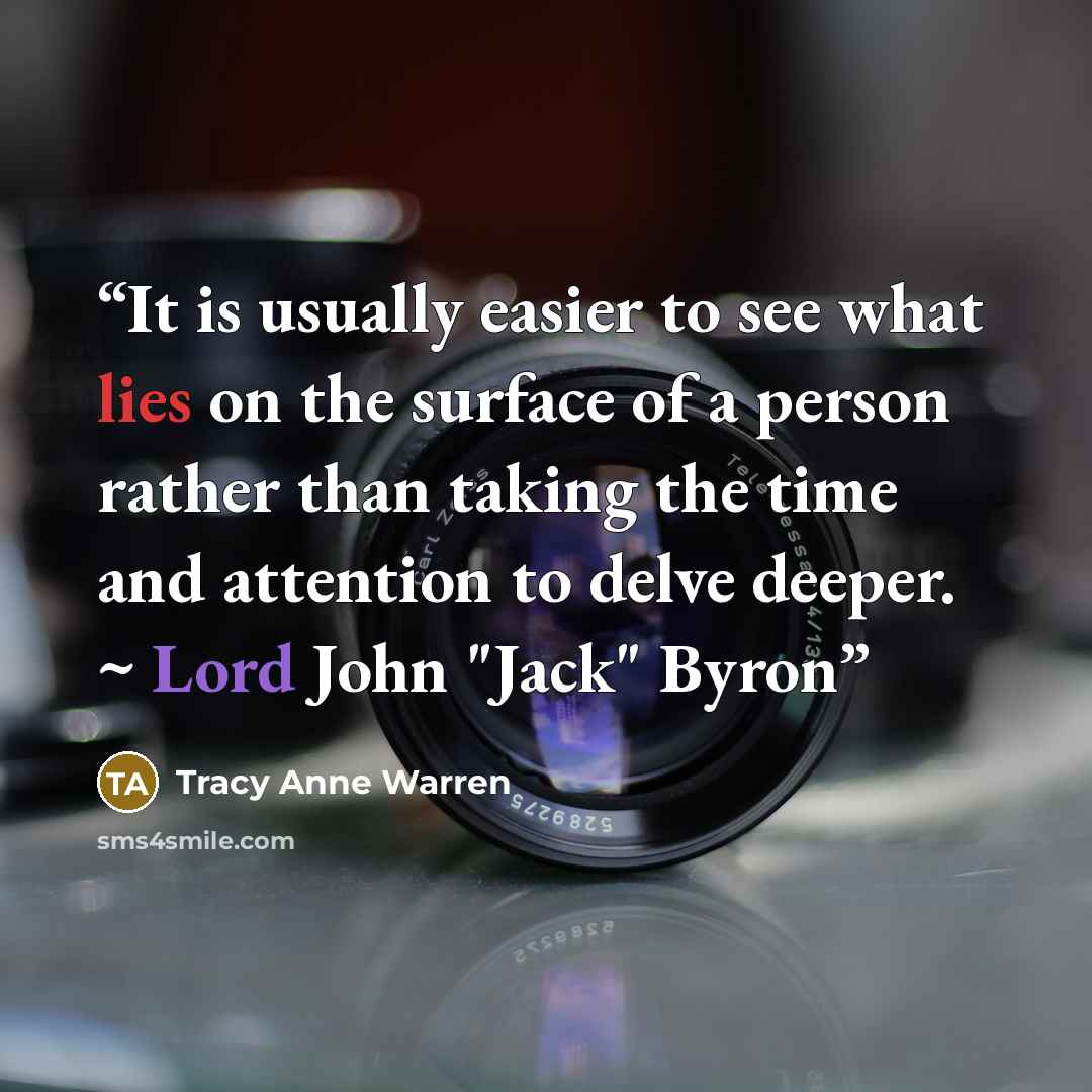 “It is usually easier to see what lies on the surface of a person rather than taking the time and attention to delve deeper. ~ Lord John "Jack" Byron” quote by Tracy Anne Warren