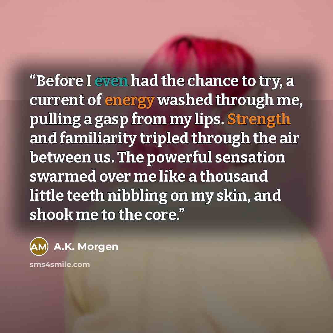 “Before I even had the chance to try, a current of energy washed through me, pulling a gasp from my lips. Strength and familiarity tripled through the air between us. The powerful sensation swarmed over me like a thousand little teeth nibbling on my skin, and shook me to the core.” quote by A.K. Morgen