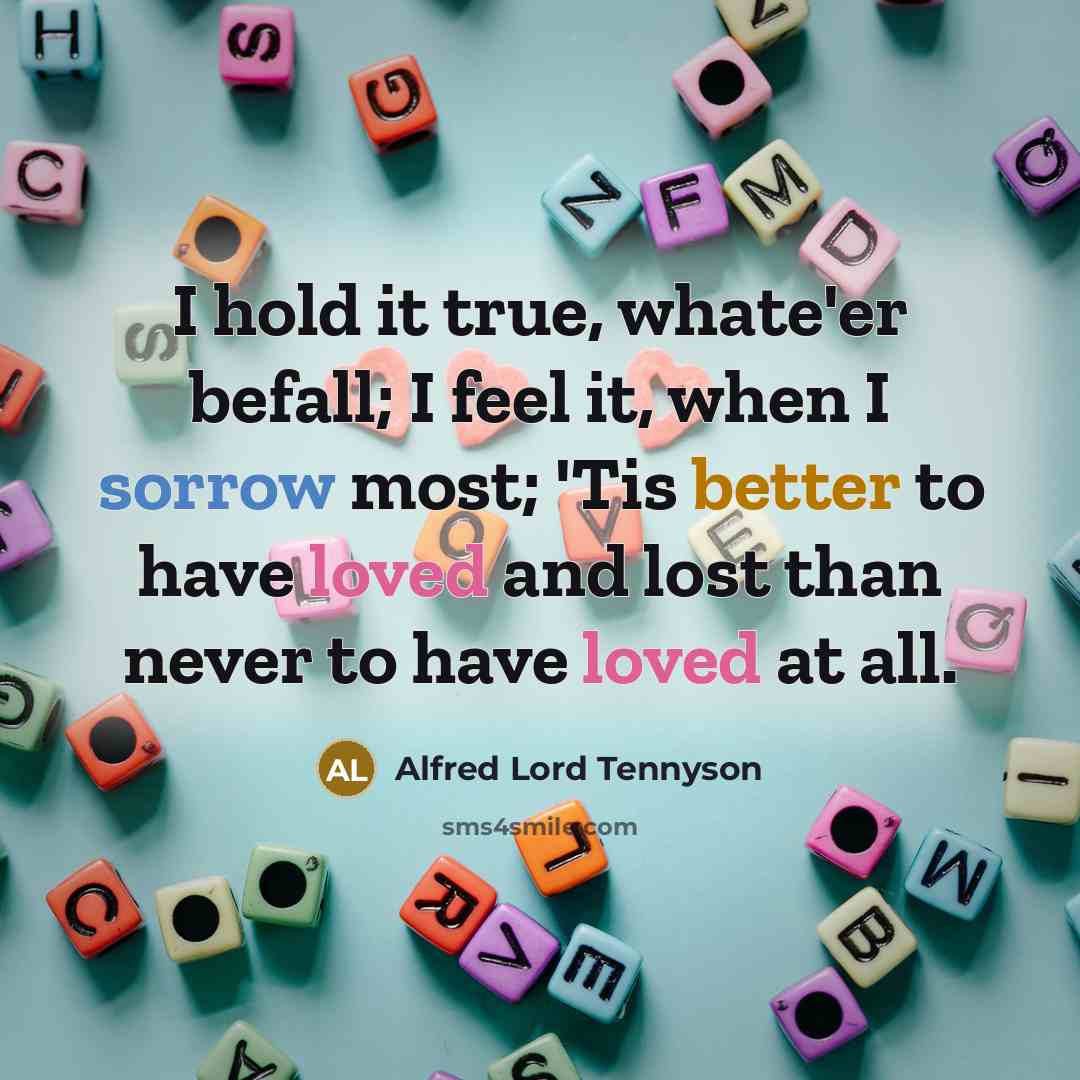 “I hold it true, whate'er befall; I feel it, when I sorrow most; 'Tis better to have loved and lost than never to have loved at all.” quote by Alfred Lord Tennyson