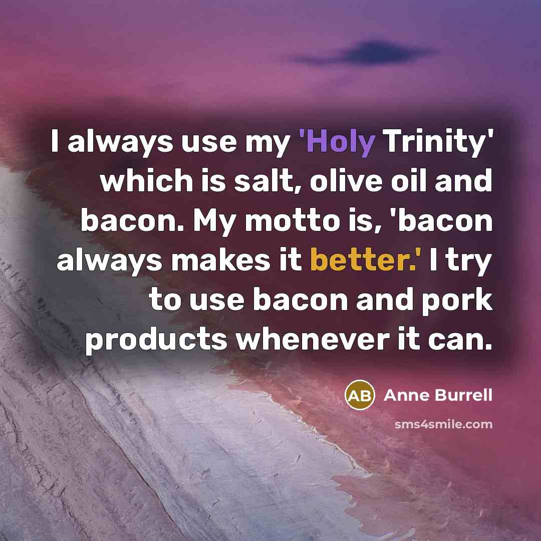 “I always use my 'Holy Trinity' which is salt, olive oil and bacon. My motto is, 'bacon always makes it better.' I try to use bacon and pork products whenever it can.” quote by Anne Burrell