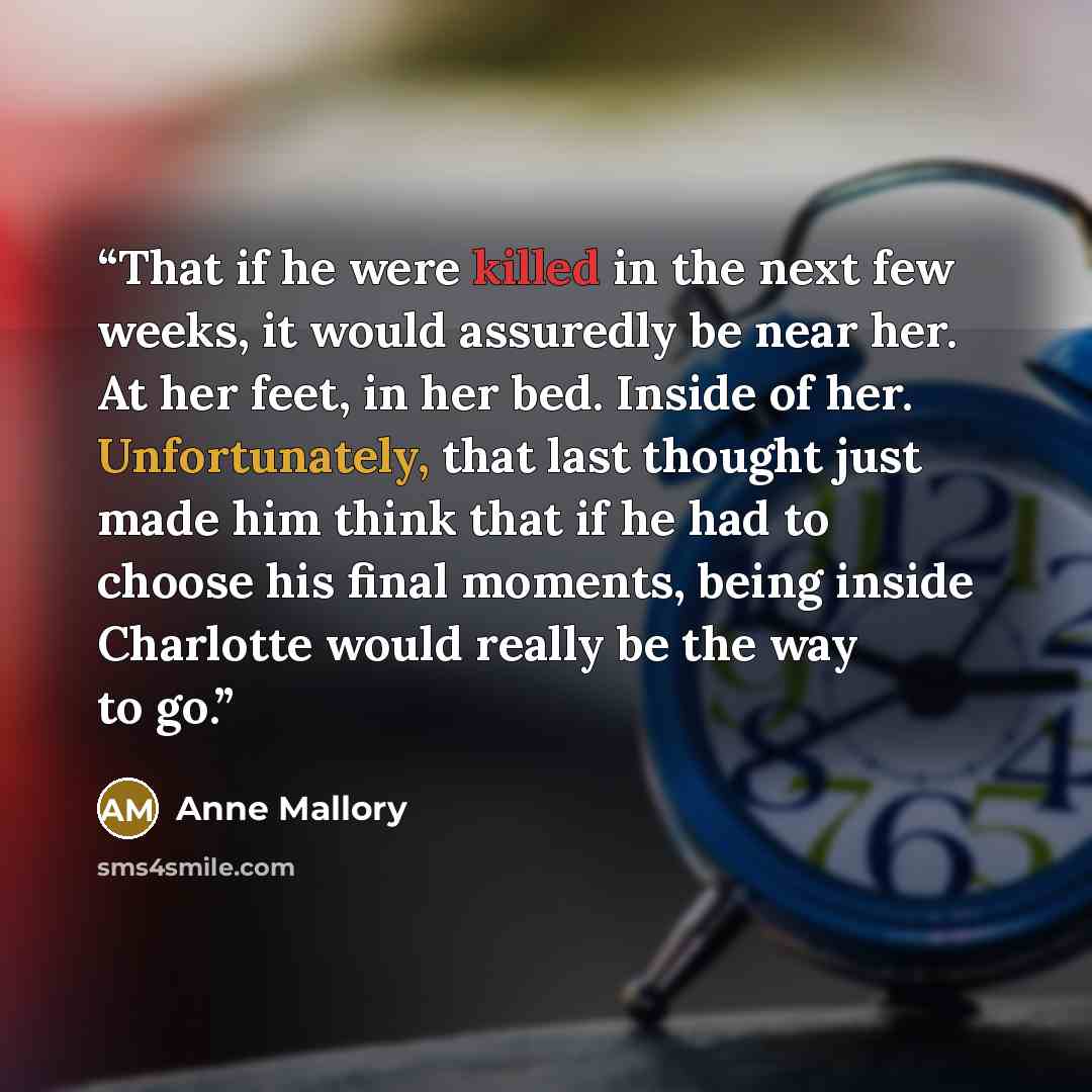 “That if he were killed in the next few weeks, it would assuredly be near her. At her feet, in her bed. Inside of her. Unfortunately, that last thought just made him think that if he had to choose his final moments, being inside Charlotte would really be the way to go.” quote by Anne Mallory