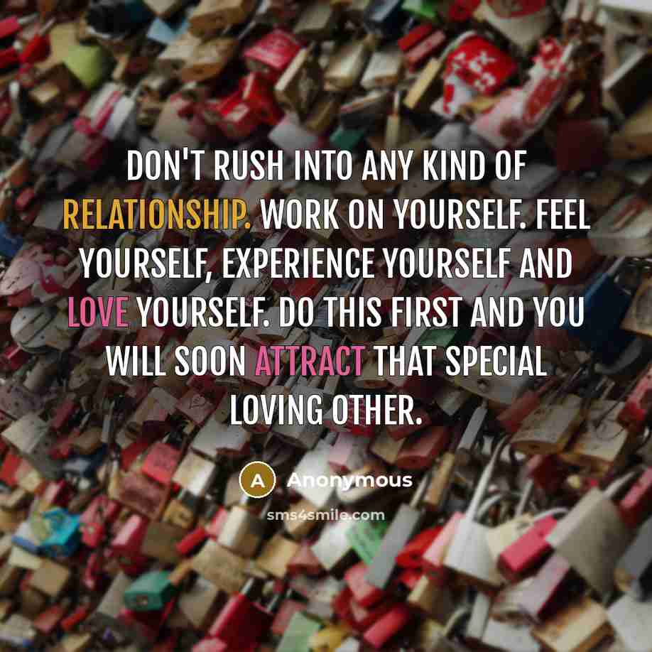 “Don't rush into any kind of relationship. Work on yourself. Feel yourself, experience yourself and love yourself. Do this first and you will soon attract that special loving other.” quote by Anonymous
