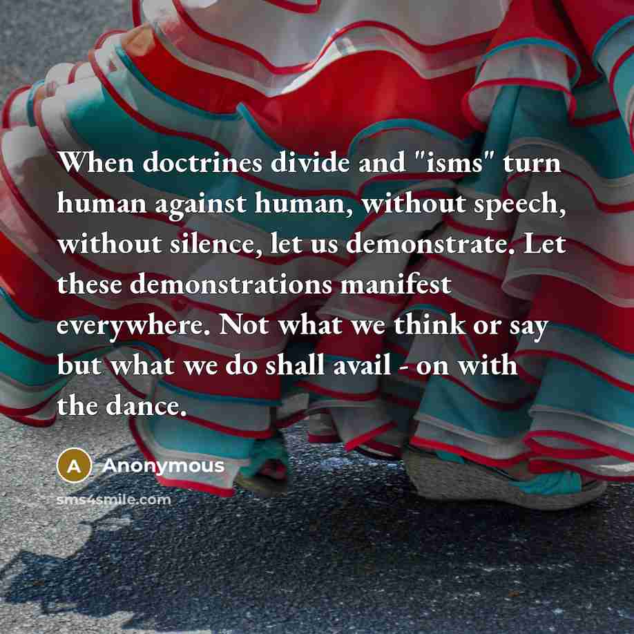 “When doctrines divide and "isms" turn human against human, without speech, without silence, let us demonstrate. Let these demonstrations manifest everywhere. Not what we think or say but what we do shall avail - on with the dance.” quote by Anonymous