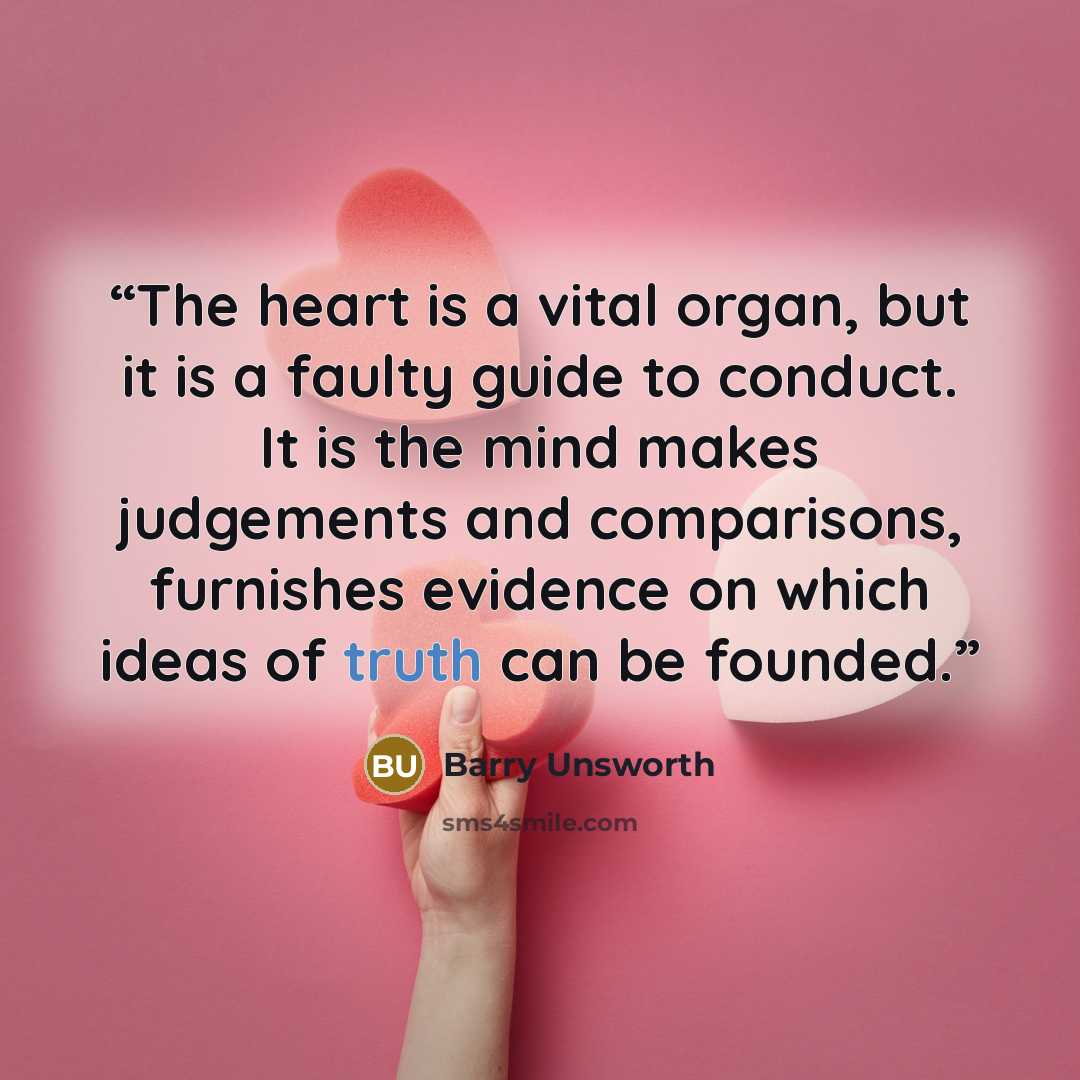 “The heart is a vital organ, but it is a faulty guide to conduct. It is the mind makes judgements and comparisons, furnishes evidence on which ideas of truth can be founded.” quote by Barry Unsworth
