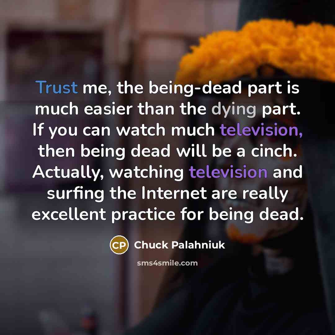 “Trust me, the being-dead part is much easier than the dying part. If you can watch much television, then being dead will be a cinch. Actually, watching television and surfing the Internet are really excellent practice for being dead.” quote by Chuck Palahniuk