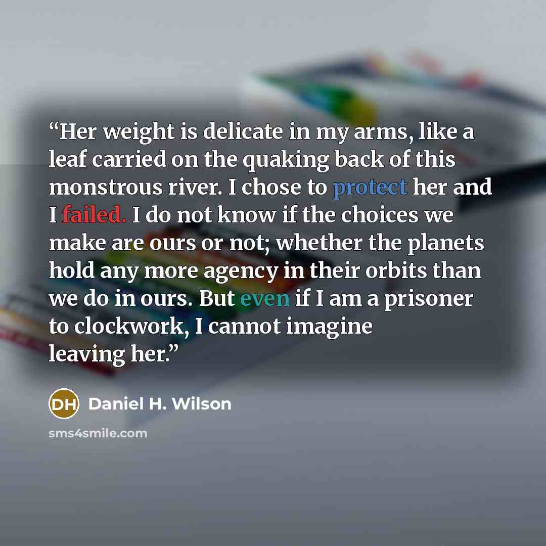 “Her weight is delicate in my arms, like a leaf carried on the quaking back of this monstrous river. I chose to protect her and I failed. I do not know if the choices we make are ours or not; whether the planets hold any more agency in their orbits than we do in ours. But even if I am a prisoner to…” quote by Daniel H. Wilson