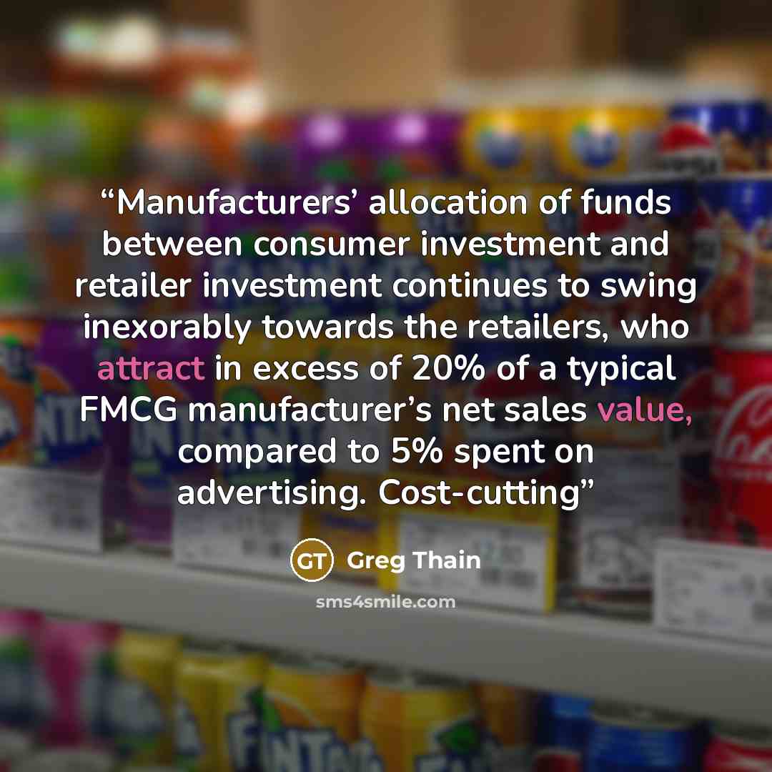 “Manufacturers’ allocation of funds between consumer investment and retailer investment continues to swing inexorably towards the retailers, who attract in excess of 20% of a typical FMCG manufacturer’s net sales value, compared to 5% spent on advertising. Cost-cutting” quote by Greg Thain