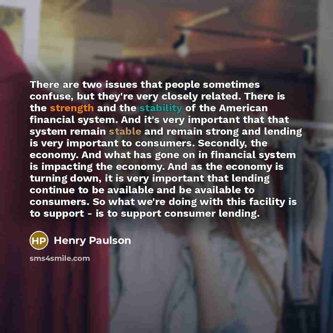 “There are two issues that people sometimes confuse, but they're very closely related. There is the strength and the stability of the American financial system. And it's very important that that system remain stable and remain strong and lending is very important to consumers. Secondly, the…” quote by Henry Paulson