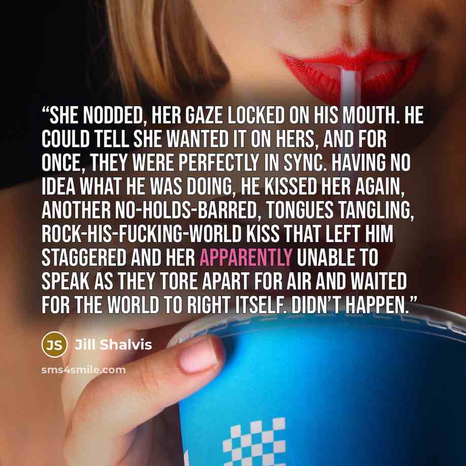 “She nodded, her gaze locked on his mouth. He could tell she wanted it on hers, and for once, they were perfectly in sync. Having no idea what he was doing, he kissed her again, another no-holds-barred, tongues tangling, rock-his-fucking-world kiss that left him staggered and her apparently unable…” quote by Jill Shalvis
