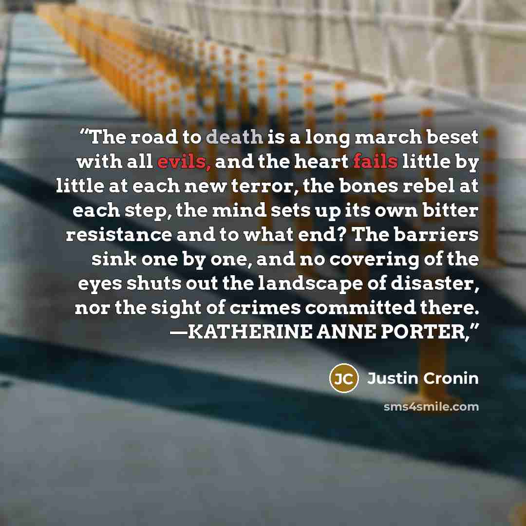“The road to death is a long march beset with all evils, and the heart fails little by little at each new terror, the bones rebel at each step, the mind sets up its own bitter resistance and to what end? The barriers sink one by one, and no covering of the eyes shuts out the landscape of disaster…” quote by Justin Cronin