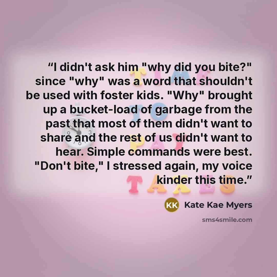 “I didn't ask him "why did you bite?" since "why" was a word that shouldn't be used with foster kids. "Why" brought up a bucket-load of garbage from the past that most of them didn't want to share and the rest of us didn't want to hear. Simple commands were best. "Don't bite," I stressed again, my…” quote by Kate Kae Myers