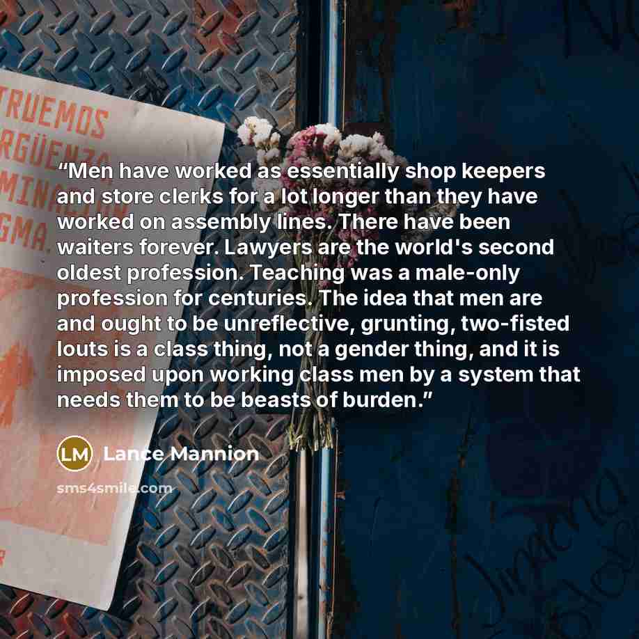 “Men have worked as essentially shop keepers and store clerks for a lot longer than they have worked on assembly lines. There have been waiters forever. Lawyers are the world's second oldest profession. Teaching was a male-only profession for centuries. The idea that men are and ought to be…” quote by Lance Mannion