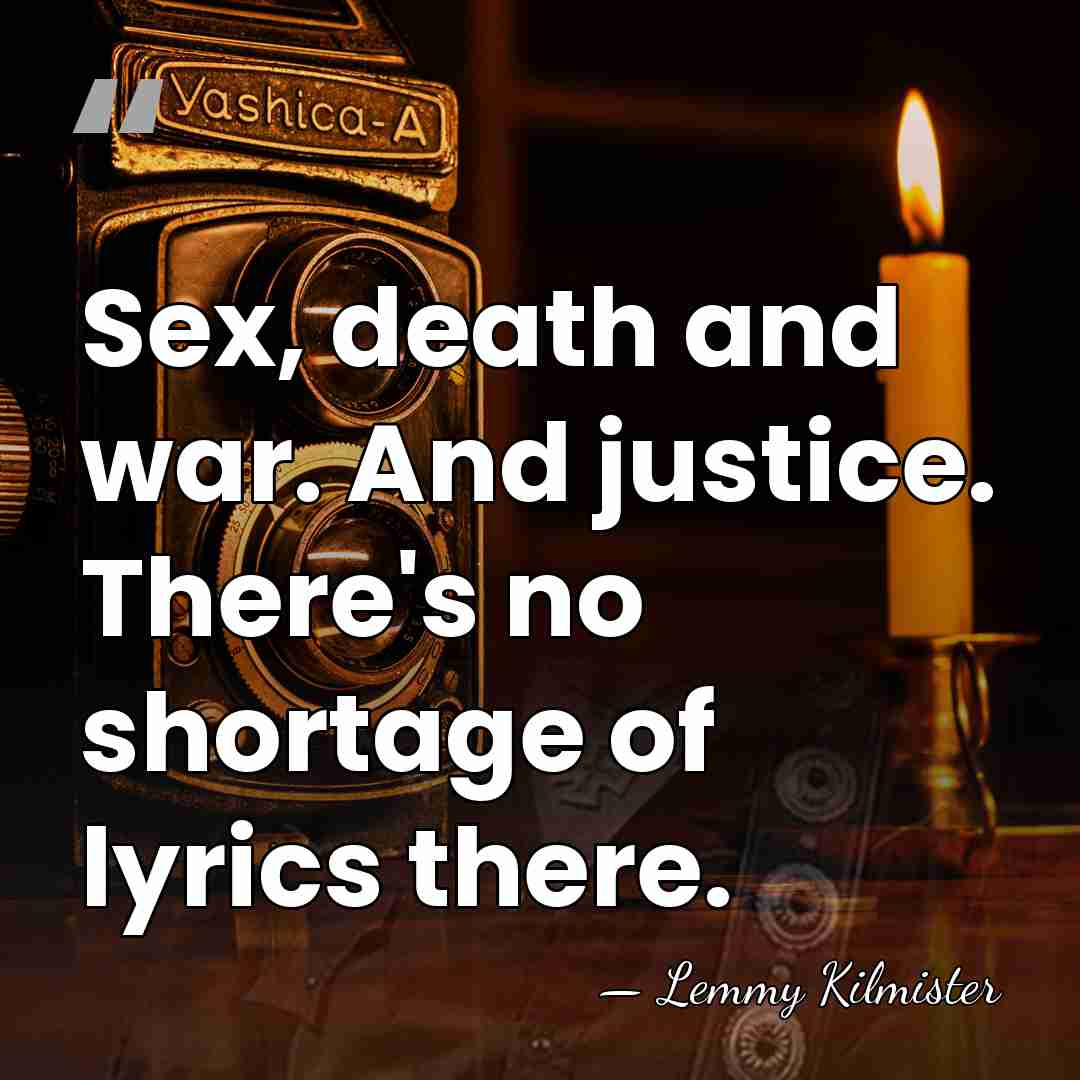 Sex, death and war. And justice. There's no shortage of lyrics there. - Lemmy Kilmister