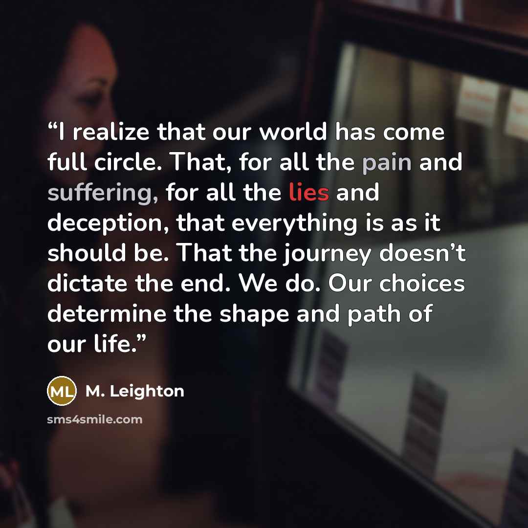 “I realize that our world has come full circle. That, for all the pain and suffering, for all the lies and deception, that everything is as it should be. That the journey doesn’t dictate the end. We do. Our choices determine the shape and path of our life.” quote by M. Leighton