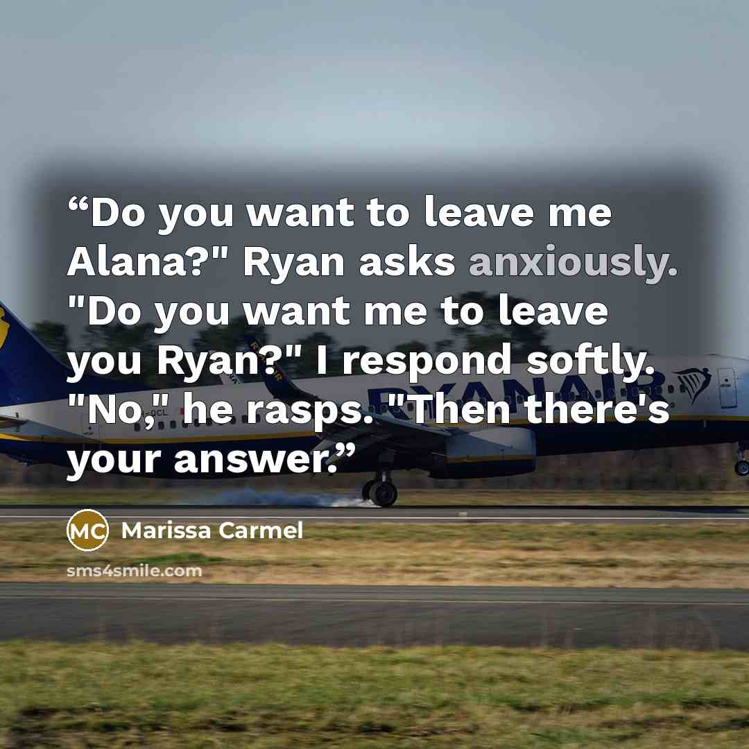“Do you want to leave me Alana?" Ryan asks anxiously. "Do you want me to leave you Ryan?" I respond softly. "No," he rasps. "Then there's your answer.” quote by Marissa Carmel