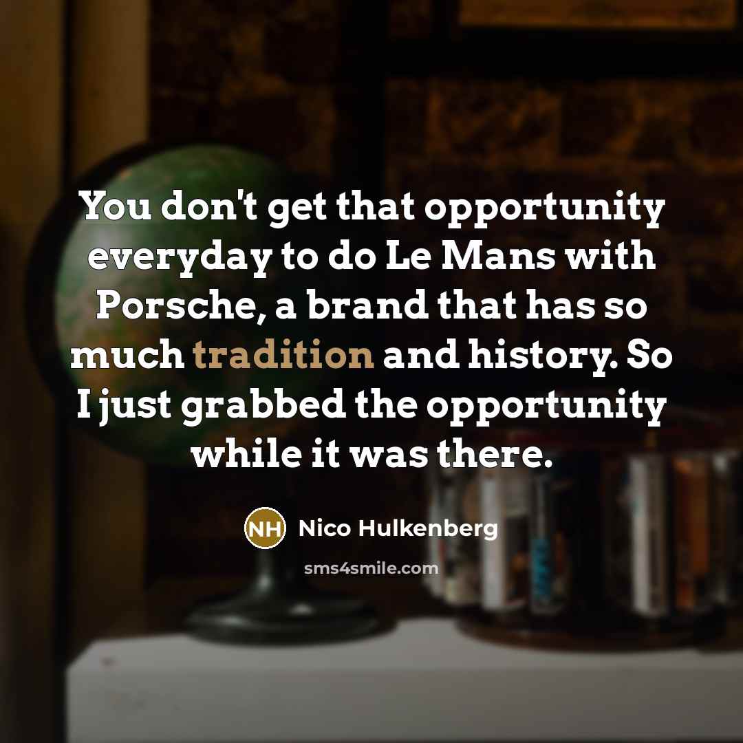 “You don't get that opportunity everyday to do Le Mans with Porsche, a brand that has so much tradition and history. So I just grabbed the opportunity while it was there.” quote by Nico Hulkenberg