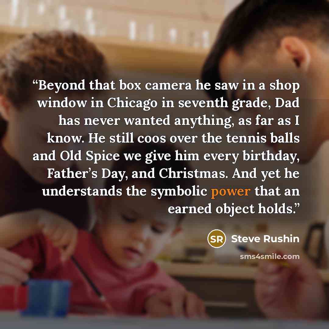 “Beyond that box camera he saw in a shop window in Chicago in seventh grade, Dad has never wanted anything, as far as I know. He still coos over the tennis balls and Old Spice we give him every birthday, Father’s Day, and Christmas. And yet he understands the symbolic power that an earned object…” quote by Steve Rushin