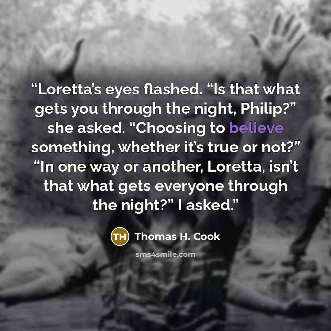“Loretta’s eyes flashed. “Is that what gets you through the night, Philip?” she asked. “Choosing to believe something, whether it’s true or not?” “In one way or another, Loretta, isn’t that what gets everyone through the night?” I asked.” quote by Thomas H. Cook
