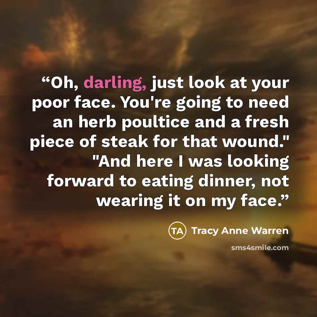 “Oh, darling, just look at your poor face. You're going to need an herb poultice and a fresh piece of steak for that wound." "And here I was looking forward to eating dinner, not wearing it on my face.” quote by Tracy Anne Warren