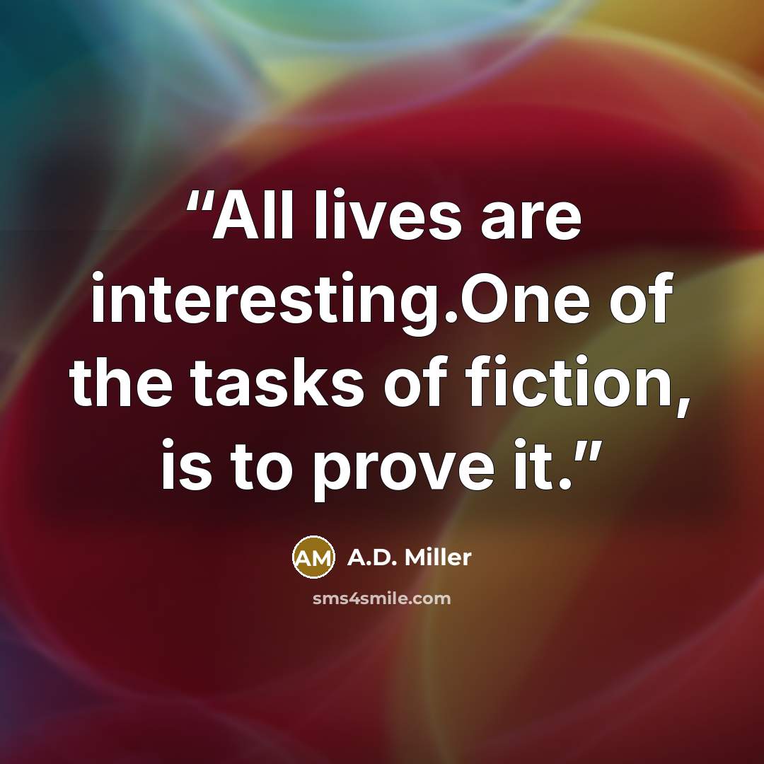 “All lives are interesting.One of the tasks of fiction, is to prove it.” quote by A.D. Miller