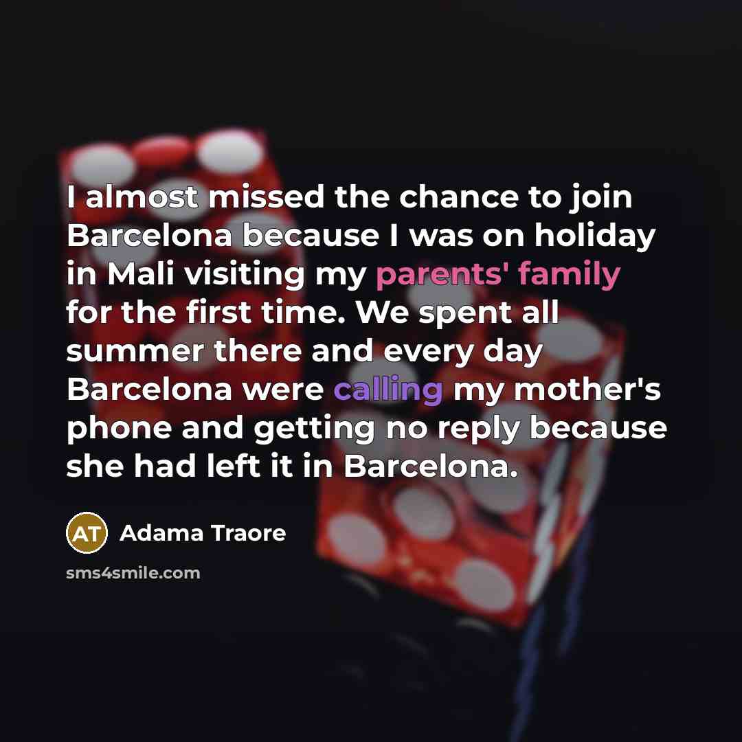 “I almost missed the chance to join Barcelona because I was on holiday in Mali visiting my parents' family for the first time. We spent all summer there and every day Barcelona were calling my mother's phone and getting no reply because she had left it in Barcelona.” quote by Adama Traore