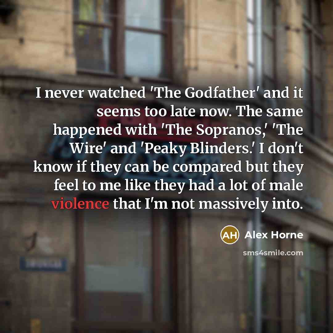 “I never watched 'The Godfather' and it seems too late now. The same happened with 'The Sopranos,' 'The Wire' and 'Peaky Blinders.' I don't know if they can be compared but they feel to me like they had a lot of male violence that I'm not massively into.” quote by Alex Horne