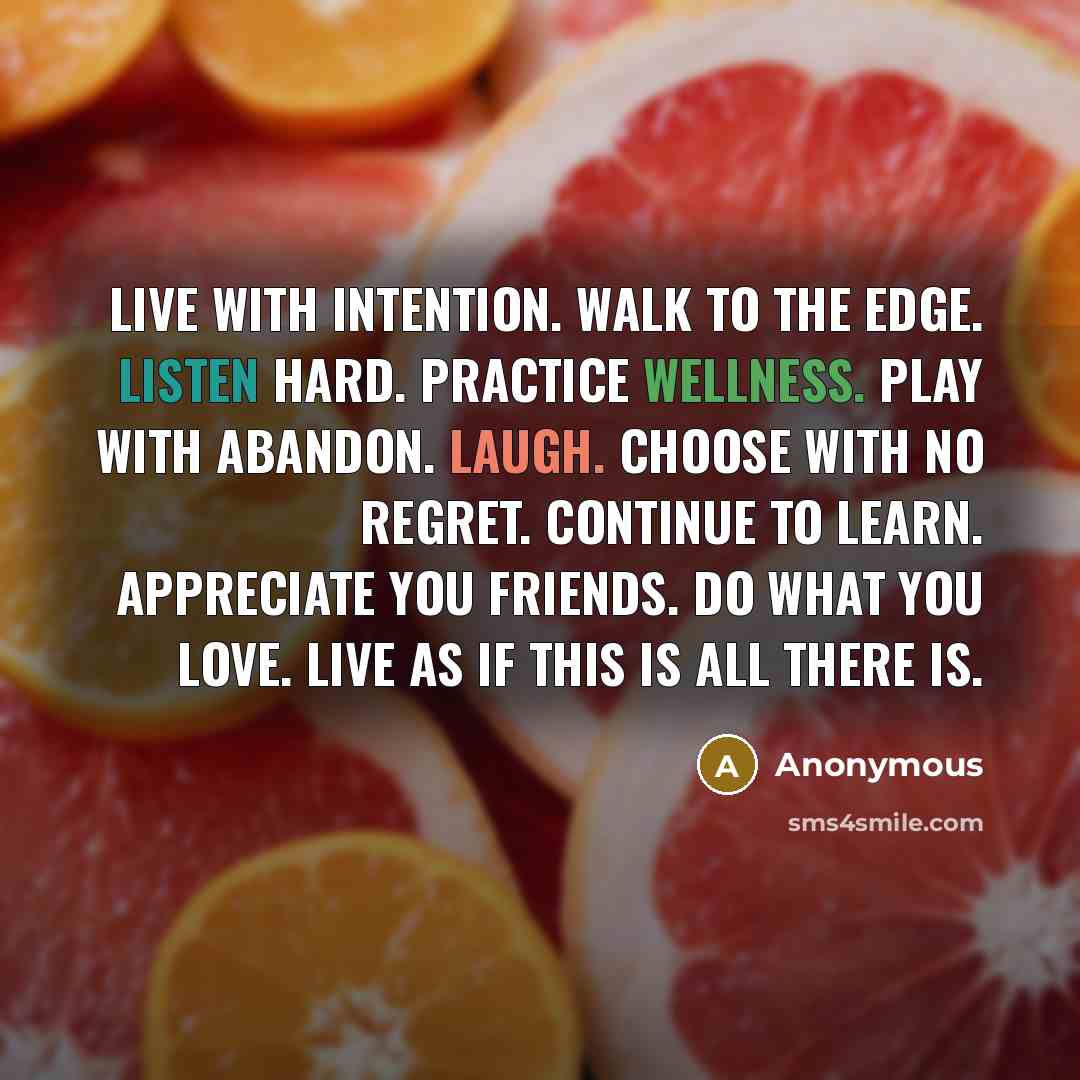 “Live with intention. Walk to the edge. Listen hard. Practice wellness. Play with abandon. Laugh. Choose with no regret. Continue to learn. Appreciate you friends. Do what you love. Live as if this is all there is.” quote by Anonymous