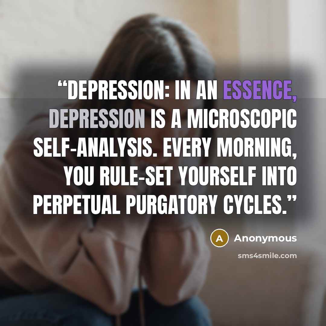 “Depression: In an essence, depression is a microscopic self-analysis. Every morning, you rule-set yourself into perpetual purgatory cycles.” quote by Anonymous