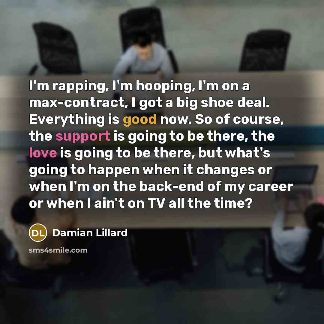 “I'm rapping, I'm hooping, I'm on a max-contract, I got a big shoe deal. Everything is good now. So of course, the support is going to be there, the love is going to be there, but what's going to happen when it changes or when I'm on the back-end of my career or when I ain't on TV all the time?” quote by Damian Lillard