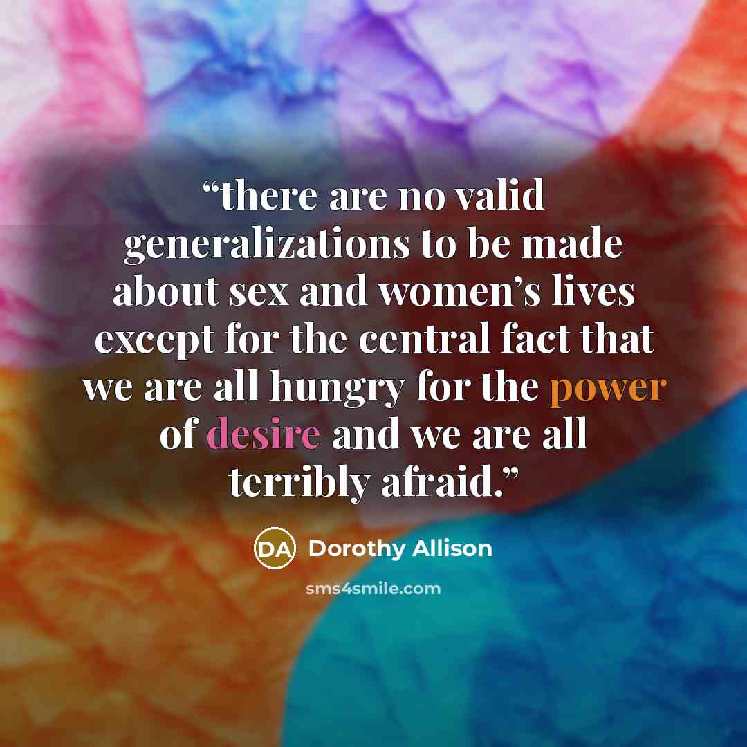 “there are no valid generalizations to be made about sex and women’s lives except for the central fact that we are all hungry for the power of desire and we are all terribly afraid.” quote by Dorothy Allison