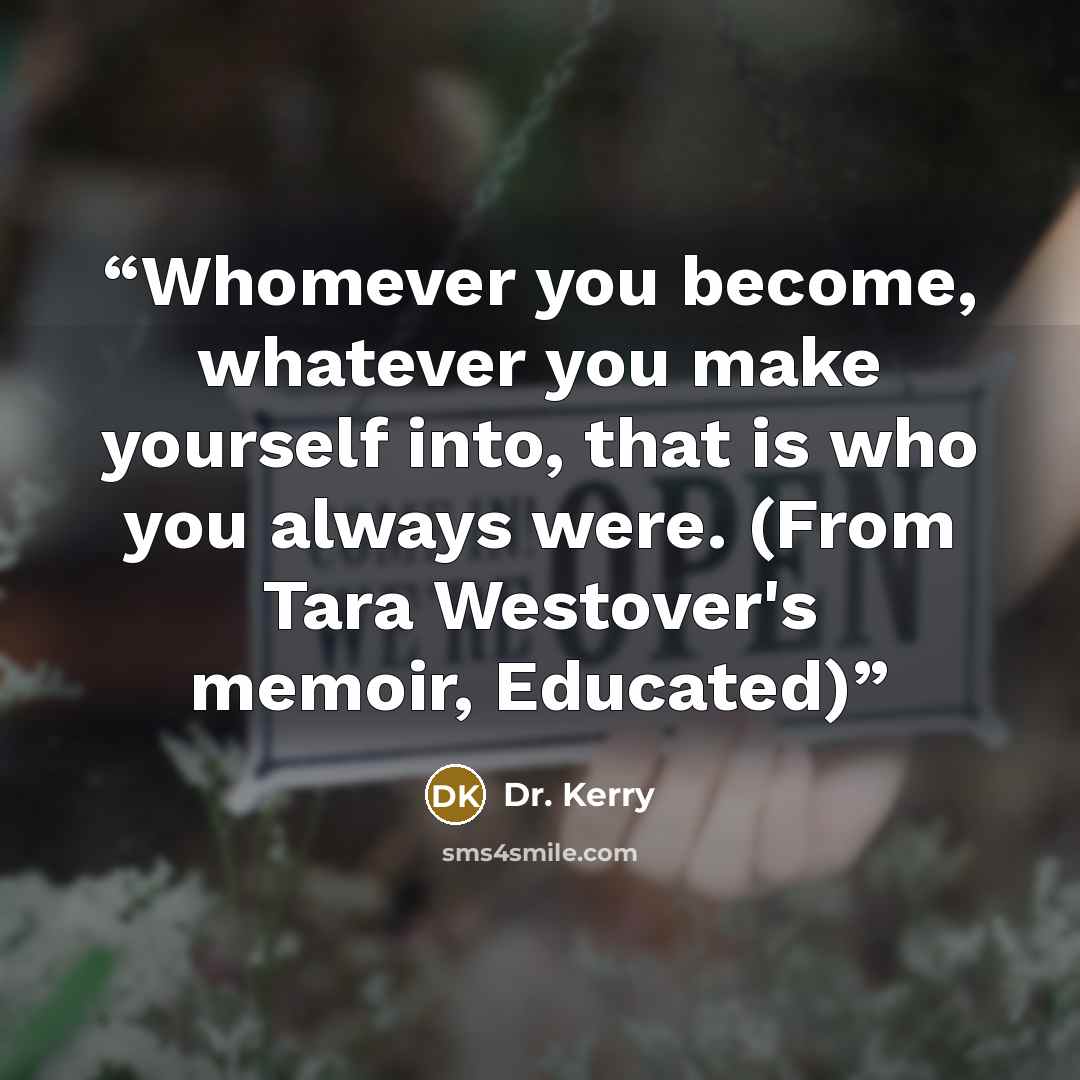 “Whomever you become, whatever you make yourself into, that is who you always were. (From Tara Westover's memoir, Educated)” quote by Dr. Kerry