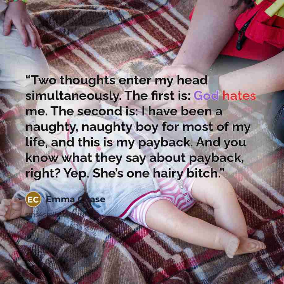 “Two thoughts enter my head simultaneously. The first is: God hates me. The second is: I have been a naughty, naughty boy for most of my life, and this is my payback. And you know what they say about payback, right? Yep. She’s one hairy bitch.” quote by Emma Chase