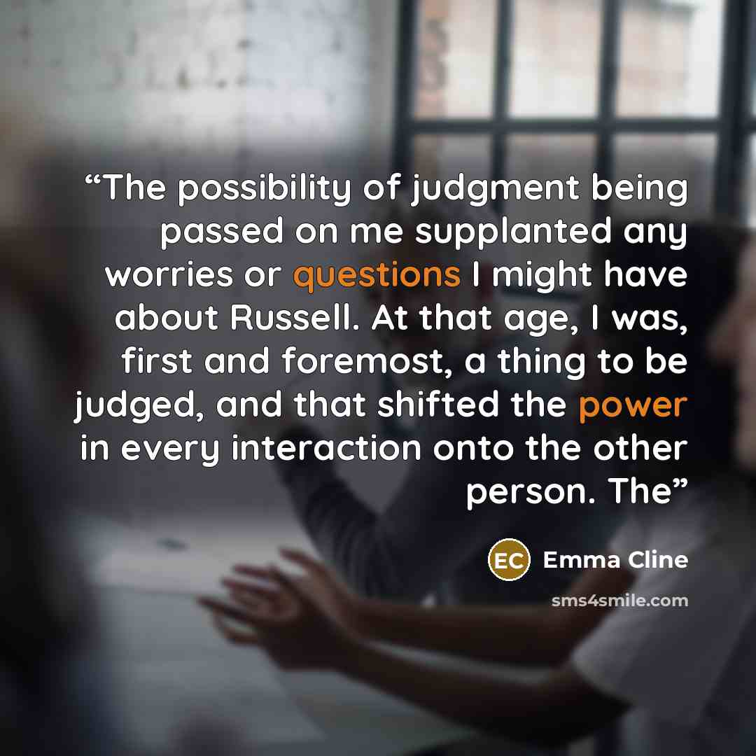 “The possibility of judgment being passed on me supplanted any worries or questions I might have about Russell. At that age, I was, first and foremost, a thing to be judged, and that shifted the power in every interaction onto the other person. The” quote by Emma Cline