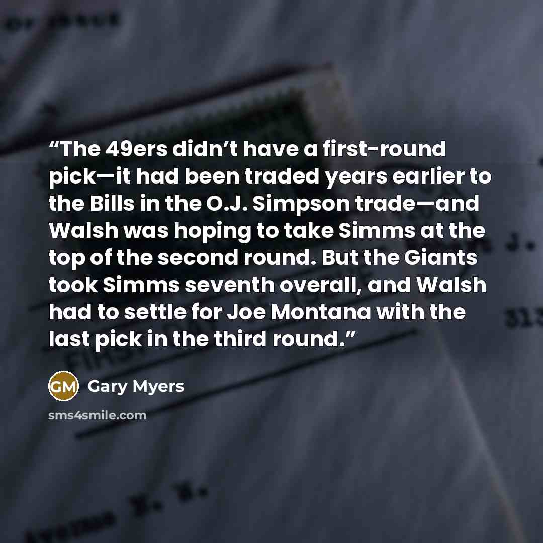 “The 49ers didn’t have a first-round pick—it had been traded years earlier to the Bills in the O.J. Simpson trade—and Walsh was hoping to take Simms at the top of the second round. But the Giants took Simms seventh overall, and Walsh had to settle for Joe Montana with the last pick in the third…” quote by Gary Myers