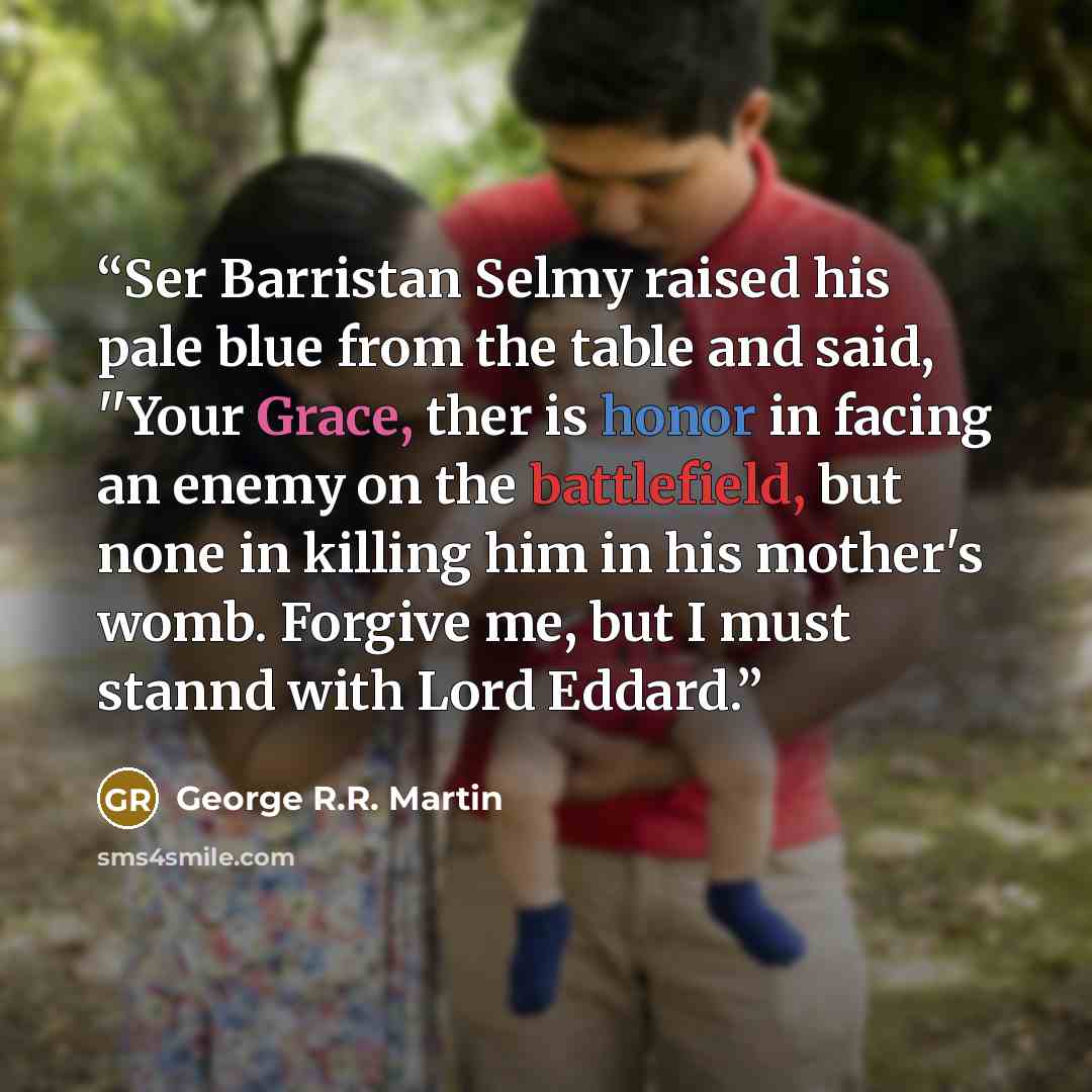“Ser Barristan Selmy raised his pale blue from the table and said, ''Your Grace, ther is honor in facing an enemy on the battlefield, but none in killing him in his mother's womb. Forgive me, but I must stannd with Lord Eddard.” quote by George R.R. Martin